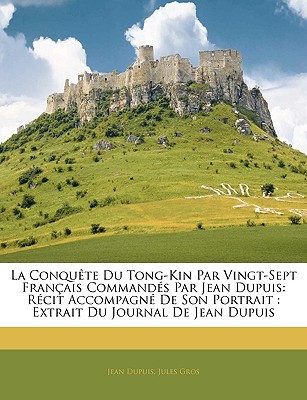 La Conquête Du Tong-Kin Par Vingt-Sept Français Commandés Par Jean Dupuis: Récit Accompagné De Son Portrait: Extrait Du Journal De Jean Dupuis