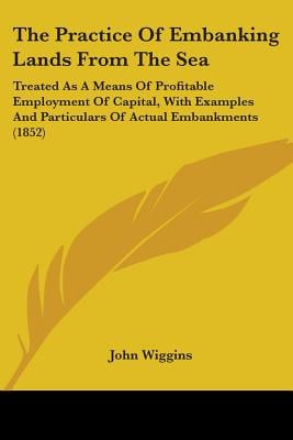 The Practice Of Embanking Lands From The Sea: Treated As A Means Of Profitable Employment Of Capital, With Examples And Particulars Of Actual Embankme