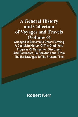 A General History and Collection of Voyages and Travels (Volume 6); Arranged in Systematic Order: Forming a Complete History of the Origin and Progres