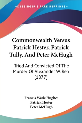 Commonwealth Versus Patrick Hester, Patrick Tully, And Peter McHugh: Tried And Convicted Of The Murder Of Alexander W. Rea (1877)