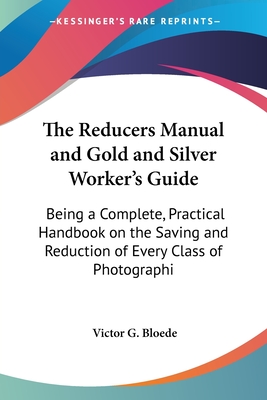 The Reducers Manual and Gold and Silver Worker's Guide: Being a Complete, Practical Handbook on the Saving and Reduction of Every Class of Photographi