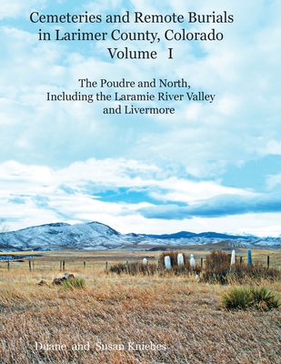 Cemeteries and Remote Burials in Larimer County, Colorado, Volume I: The Poudre and North, Including the Laramie River Valley and Livermore
