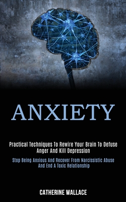 Anxiety: Practical Techniques to Rewire Your Brain to Defuse Anger and Kill Depression (Stop Being Anxious and Recover From Narcissistic Abuse and End
