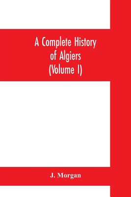 A complete history of Algiers. To which is prefixed, an epitome of the general history of Barbary, from the earliest times: interspersed with many cur