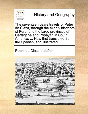 The seventeen years travels of Peter de Cieza, through the mighty kingdom of Peru, and the large provinces of Cartagena and Popayan in South America: