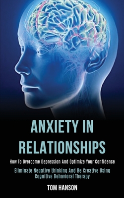 Anxiety in Relationships: How to Overcome Depression and Optimize Your Confidence (Eliminate Negative thinking and Be Creative Using Cognitive Behavio
