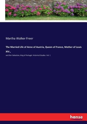 The Married Life of Anne of Austria, Queen of France, Mother of Louis XIV.,: and Don Sebastian, King of Portugal. Historical Studies. Vol. 1