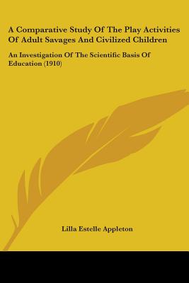 A Comparative Study Of The Play Activities Of Adult Savages And Civilized Children: An Investigation Of The Scientific Basis Of Education (1910)