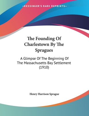 The Founding Of Charlestown By The Spragues: A Glimpse Of The Beginning Of The Massachusetts Bay Settlement (1910)