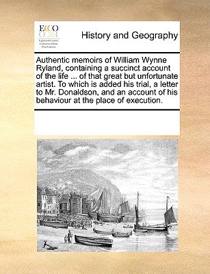 Authentic Memoirs of William Wynne Ryland, Containing a Succinct Account of the Life ... of That Great But Unfortunate Artist. to Which Is Added His T
