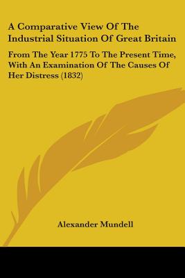 A Comparative View Of The Industrial Situation Of Great Britain: From The Year 1775 To The Present Time, With An Examination Of The Causes Of Her Dist
