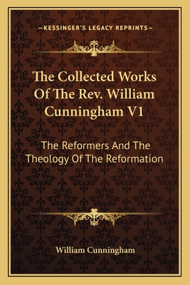 The Collected Works Of The Rev. William Cunningham V1: The Reformers And The Theology Of The Reformation