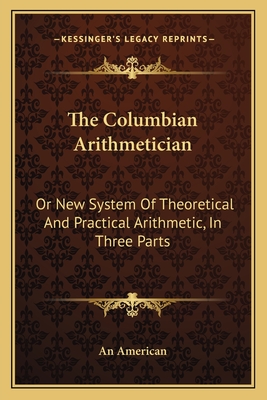 The Columbian Arithmetician: Or New System Of Theoretical And Practical Arithmetic, In Three Parts