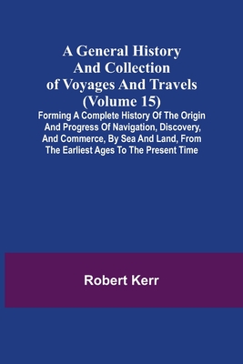 A General History and Collection of Voyages and Travels (Volume 15); Forming A Complete History Of The Origin And Progress Of Navigation, Discovery, A