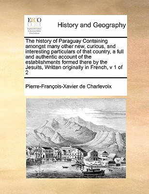 The History of Paraguay Containing Amongst Many Other New, Curious, and Interesting Particulars of That Country, a Full and Authentic Account of the E