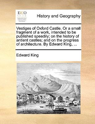 Vestiges of Oxford Castle. or a Small Fragment of a Work, Intended to Be Published Speedily; On the History of Antient Castles; And on the Progress of