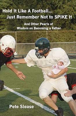 Hold It Like A Football...Just Remember Not to Spike It: And Other Pearls of Wisdom on Becoming a Father