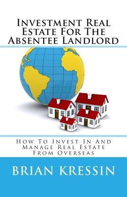 Investment Real Estate For The Absentee Landlord: How To Invest In And Manage Real Estate From Overseas