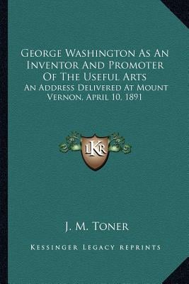 George Washington As An Inventor And Promoter Of The Useful Arts: An Address Delivered At Mount Vernon, April 10, 1891