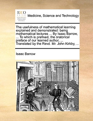 The Usefulness of Mathematical Learning Explained and Demonstrated: Being Mathematical Lectures ... by Isaac Barrow, ... to Which Is Prefixed, the Ora