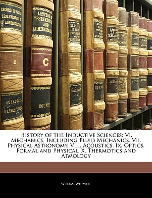 History of the Inductive Sciences: Vi. Mechanics, Including Fluid Mechanics. Vii. Physical Astronomy. Viii. Acoustics. Ix. Optics, Formal and Physical