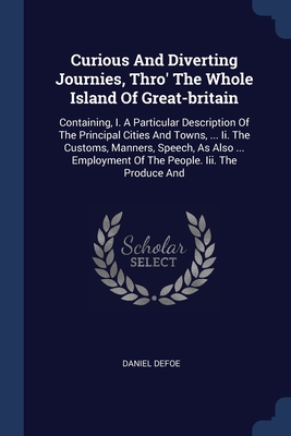 Curious And Diverting Journies, Thro' The Whole Island Of Great-britain: Containing, I. A Particular Description Of The Principal Cities And Towns, ..