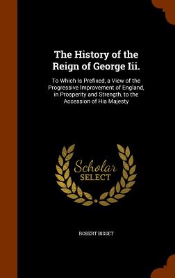 The History of the Reign of George Iii.: To Which Is Prefixed, a View of the Progressive Improvement of England, in Prosperity and Strength, to the Ac