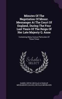 Minutes Of The Negotiation Of Monsr. Mesnanger At The Court Of England, During The Four Last Years Of The Reign Of Her Late Majesty Q. Anne: Containin