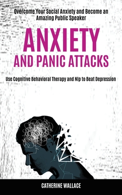 Anxiety and Panic Attacks: Overcome Your Social Anxiety and Become an Amazing Public Speaker (Use Cognitive Behavioral Therapy and Nlp to Beat Depress