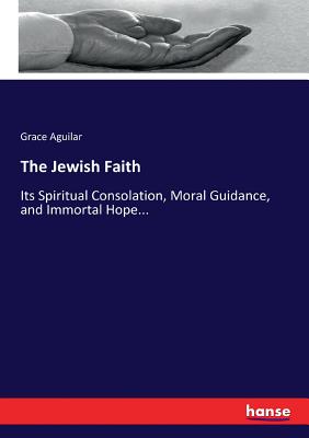The Jewish Faith: Its Spiritual Consolation, Moral Guidance, and Immortal Hope...