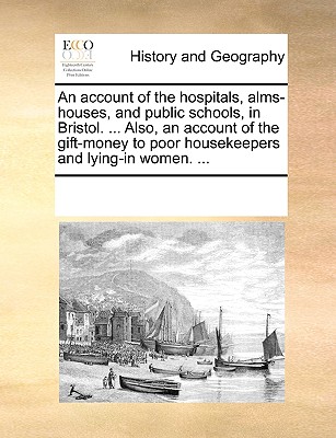 An Account of the Hospitals, Alms-Houses, and Public Schools, in Bristol. ... Also, an Account of the Gift-Money to Poor Housekeepers and Lying-In Wom