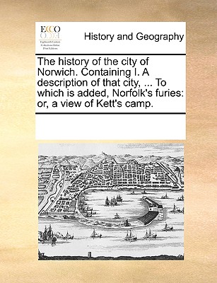 The History of the City of Norwich. Containing I. a Description of That City, ... to Which Is Added, Norfolk's Furies: Or, a View of Kett's Camp.