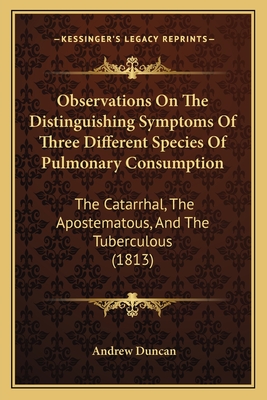 Observations On The Distinguishing Symptoms Of Three Different Species Of Pulmonary Consumption: The Catarrhal, The Apostematous, And The Tuberculous