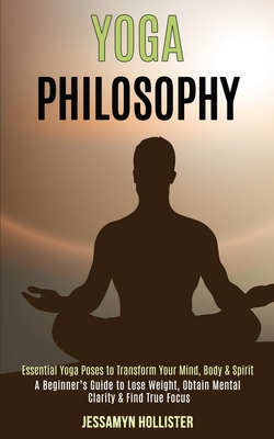 Yoga Philosophy: Essential Yoga Poses to Transform Your Mind, Body & Spirit (A Beginner's Guide to Lose Weight, Obtain Mental Clarity & Find True Focu