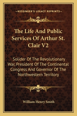 The Life And Public Services Of Arthur St. Clair V2: Solider Of The Revolutionary War, President Of The Continental Congress And Governor Of The North