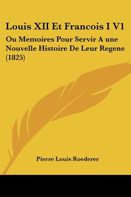 Louis XII Et Francois I V1: Ou Memoires Pour Servir A une Nouvelle Histoire De Leur Regene (1825)