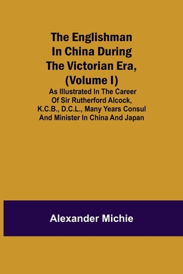 The Englishman In China During The Victorian Era, (Volume I); As Illustrated In The Career Of Sir Rutherford Alcock, K.C.B., D.C.L., Many Years Consul