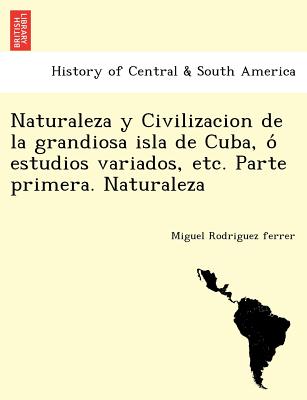 Naturaleza y Civilizacion de la grandiosa isla de Cuba, ó estudios variados, etc. Parte primera. Naturaleza