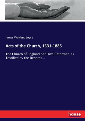Acts of the Church, 1531-1885: The Church of England her Own Reformer, as Testified by the Records...