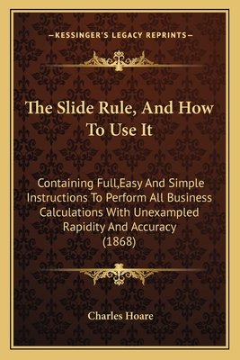 The Slide Rule, And How To Use It: Containing Full, Easy And Simple Instructions To Perform All Business Calculations With Unexampled Rapidity And Acc
