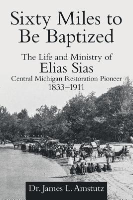 Sixty Miles to Be Baptized: The Life and Ministry of Elias Sias Central Michigan Restoration Pioneer 1833-1911