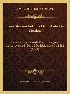 Constitucion Politica Del Estado De Sinaloa: Decreta Y Sancionada Por Su Congreso Constituyente El Dia 12 De Diciembre De 1831 (1871)