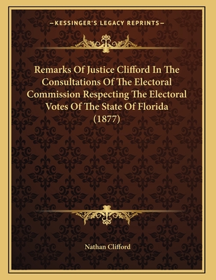 Remarks Of Justice Clifford In The Consultations Of The Electoral Commission Respecting The Electoral Votes Of The State Of Florida (1877)