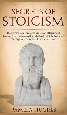 Secrets of Stoicism: Discover the Stoic Philosophy and the Art of Happiness; Increase Your Emotions and Everyday Modern Life by Following This Beginne
