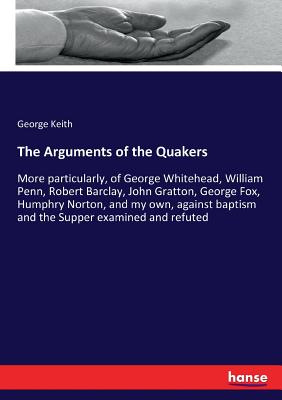 The Arguments of the Quakers: More particularly, of George Whitehead, William Penn, Robert Barclay, John Gratton, George Fox, Humphry Norton, and my o