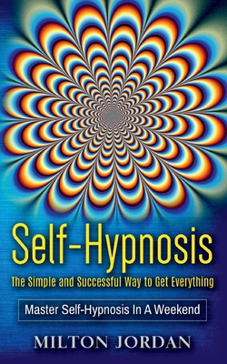 Self-Hypnosis - The Simple and Successful Way to Get Everything: Master Self-Hypnosis in A Weekend