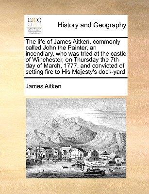 The Life of James Aitken, Commonly Called John the Painter, an Incendiary, Who Was Tried at the Castle of Winchester, on Thursday the 7th Day of March