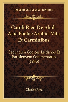 Caroli Rieu De Abul-Alae Poetae Arabici Vita Et Carminibus: Secundum Codices Leidanos Et Parisiensem Commentatio (1843)