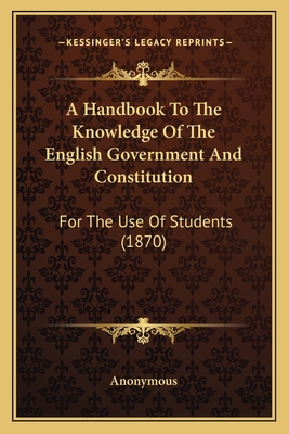 A Handbook To The Knowledge Of The English Government And Constitution: For The Use Of Students (1870)
