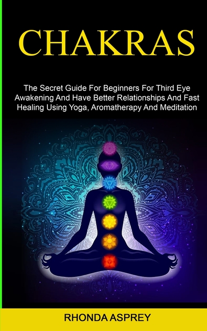 Chakras: the Secret Guide for Beginners for Third Eye Awakening and Have Better Relationships and Fast Healing Using Yoga, Aromatherapy and Meditation